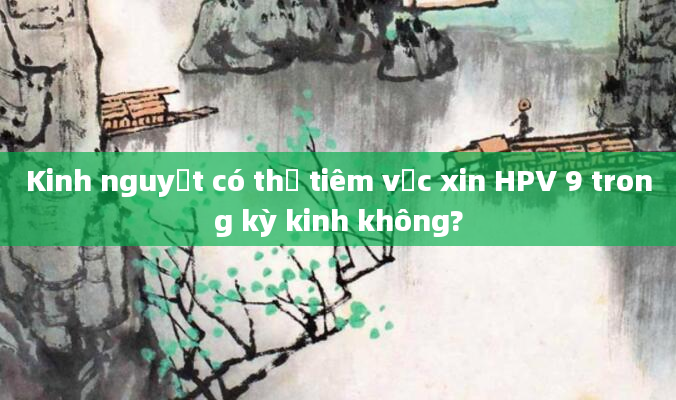 Kinh nguyệt có thể tiêm vắc xin HPV 9 trong kỳ kinh không?