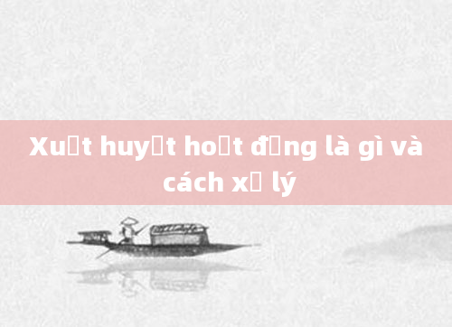 Xuất huyết hoạt động là gì và cách xử lý