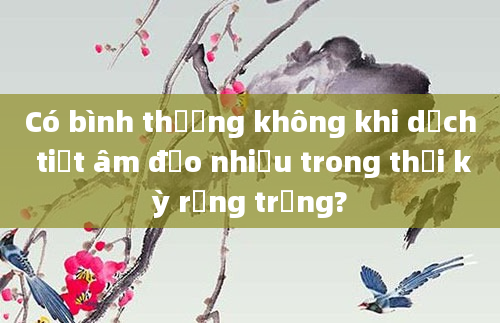 Có bình thường không khi dịch tiết âm đạo nhiều trong thời kỳ rụng trứng?