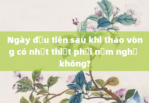 Ngày đầu tiên sau khi tháo vòng có nhất thiết phải nằm nghỉ không?