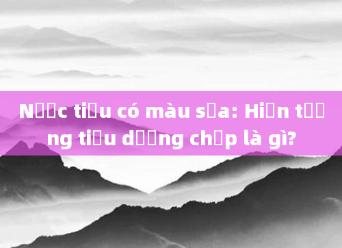 Nước tiểu có màu sữa: Hiện tượng tiểu dưỡng chấp là gì?