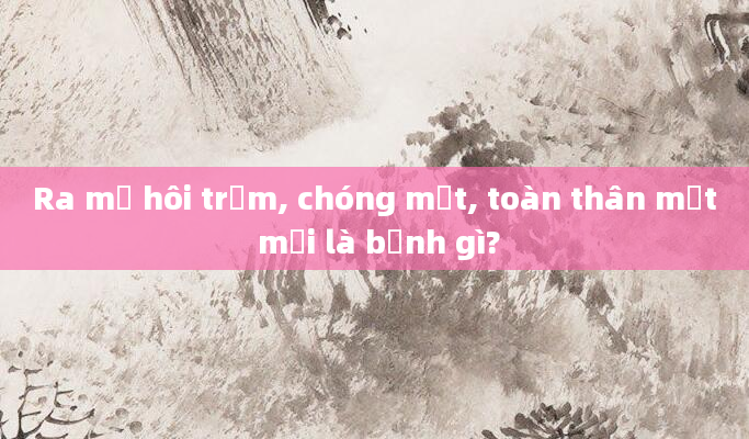 Ra mồ hôi trộm, chóng mặt, toàn thân mệt mỏi là bệnh gì?