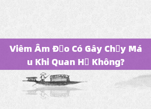 Viêm Âm Đạo Có Gây Chảy Máu Khi Quan Hệ Không?