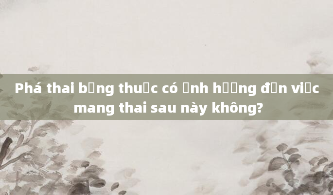 Phá thai bằng thuốc có ảnh hưởng đến việc mang thai sau này không?