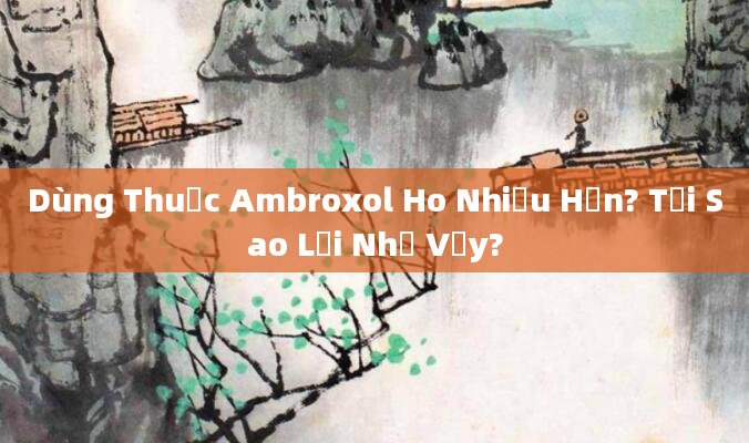 Dùng Thuốc Ambroxol Ho Nhiều Hơn? Tại Sao Lại Như Vậy?