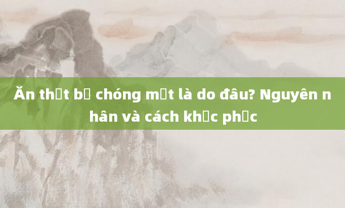 Ăn thịt bị chóng mặt là do đâu? Nguyên nhân và cách khắc phục
