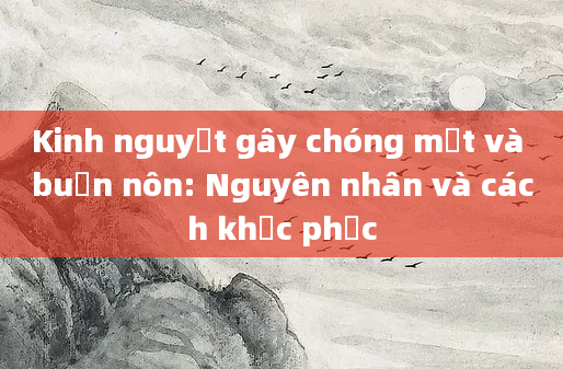 Kinh nguyệt gây chóng mặt và buồn nôn: Nguyên nhân và cách khắc phục