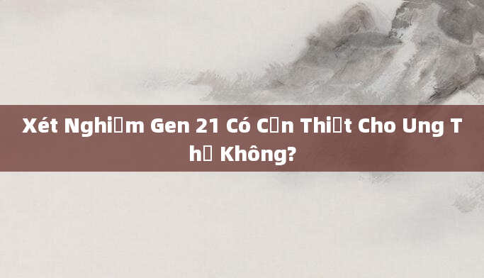 Xét Nghiệm Gen 21 Có Cần Thiết Cho Ung Thư Không?