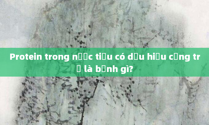 Protein trong nước tiểu có dấu hiệu cộng trừ là bệnh gì?