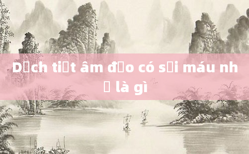 Dịch tiết âm đạo có sợi máu nhỏ là gì