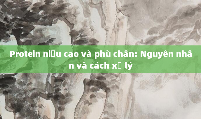 Protein niệu cao và phù chân: Nguyên nhân và cách xử lý