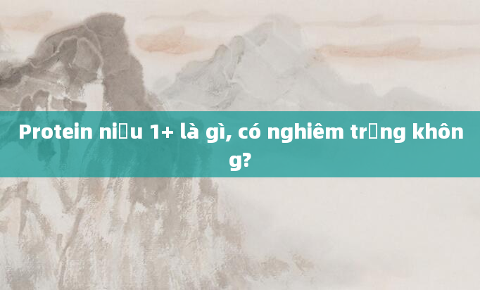 Protein niệu 1+ là gì, có nghiêm trọng không?