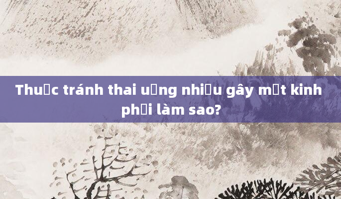 Thuốc tránh thai uống nhiều gây mất kinh phải làm sao?