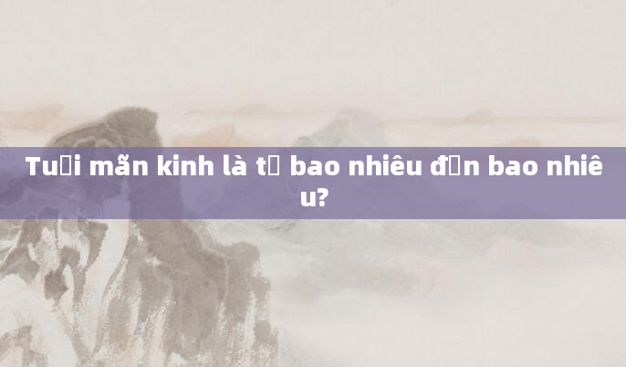 Tuổi mãn kinh là từ bao nhiêu đến bao nhiêu?