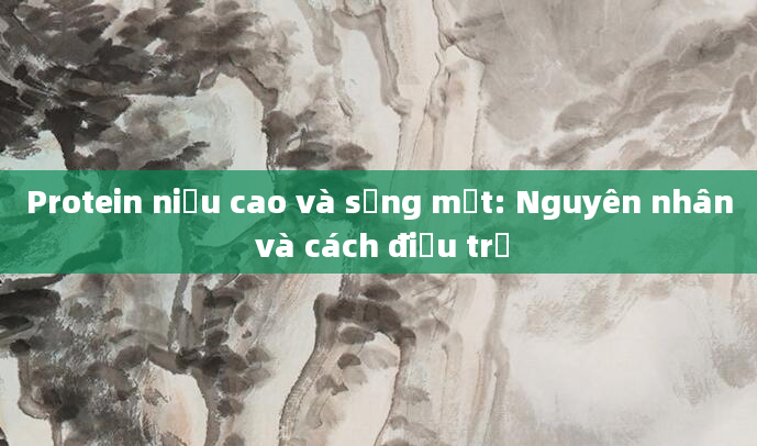 Protein niệu cao và sưng mắt: Nguyên nhân và cách điều trị
