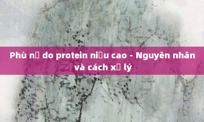 Phù nề do protein niệu cao - Nguyên nhân và cách xử lý