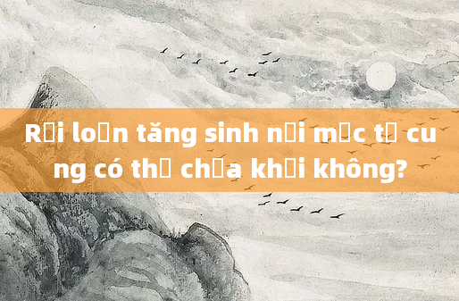 Rối loạn tăng sinh nội mạc tử cung có thể chữa khỏi không?