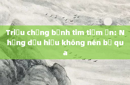 Triệu chứng bệnh tim tiềm ẩn: Những dấu hiệu không nên bỏ qua
