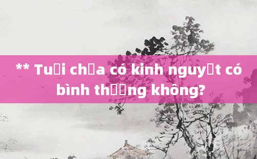 ** Tuổi chưa có kinh nguyệt có bình thường không?