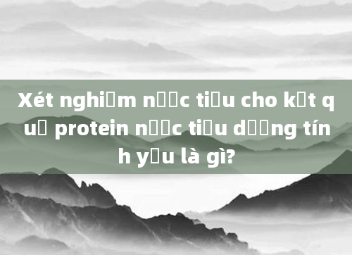 Xét nghiệm nước tiểu cho kết quả protein nước tiểu dương tính yếu là gì?
