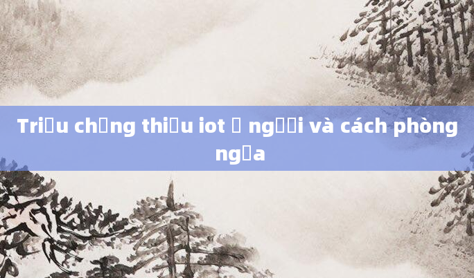 Triệu chứng thiếu iot ở người và cách phòng ngừa