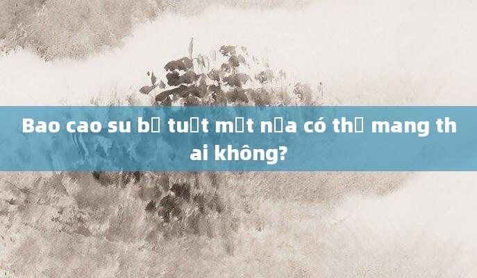 Bao cao su bị tuột một nửa có thể mang thai không?