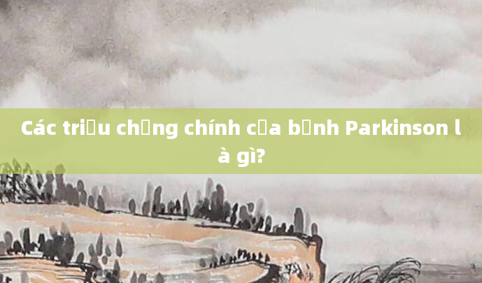 Các triệu chứng chính của bệnh Parkinson là gì?