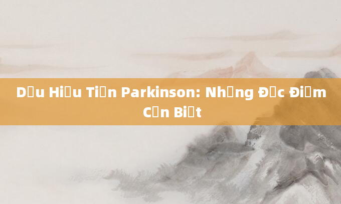 Dấu Hiệu Tiền Parkinson: Những Đặc Điểm Cần Biết