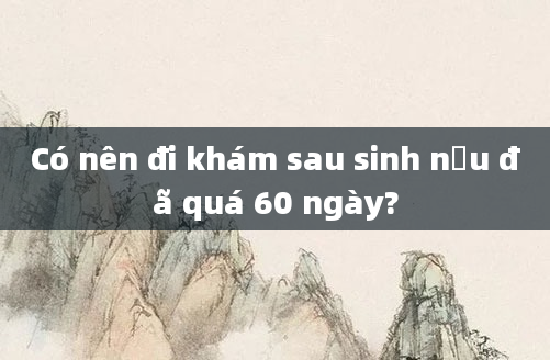 Có nên đi khám sau sinh nếu đã quá 60 ngày?