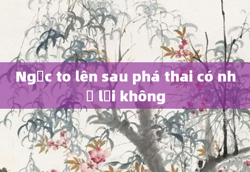 Ngực to lên sau phá thai có nhỏ lại không