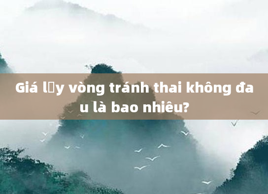 Giá lấy vòng tránh thai không đau là bao nhiêu?