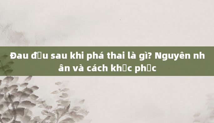Đau đầu sau khi phá thai là gì? Nguyên nhân và cách khắc phục