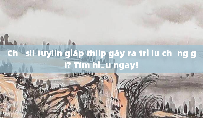 Chỉ số tuyến giáp thấp gây ra triệu chứng gì? Tìm hiểu ngay!
