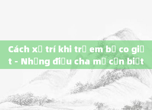 Cách xử trí khi trẻ em bị co giật - Những điều cha mẹ cần biết