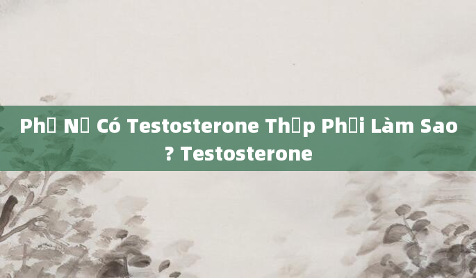 Phụ Nữ Có Testosterone Thấp Phải Làm Sao? Testosterone