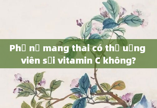 Phụ nữ mang thai có thể uống viên sủi vitamin C không?