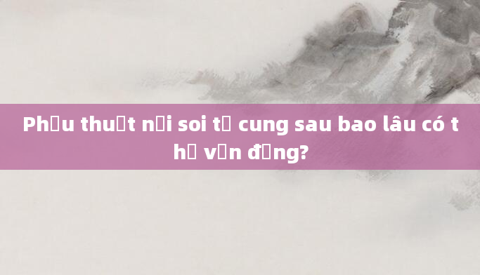 Phẫu thuật nội soi tử cung sau bao lâu có thể vận động?