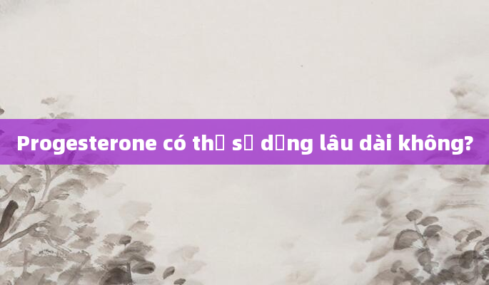 Progesterone có thể sử dụng lâu dài không?