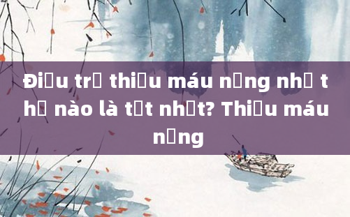 Điều trị thiếu máu nặng như thế nào là tốt nhất? Thiếu máu nặng