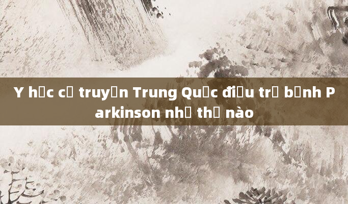 Y học cổ truyền Trung Quốc điều trị bệnh Parkinson như thế nào