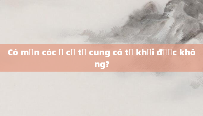 Có mụn cóc ở cổ tử cung có tự khỏi được không?