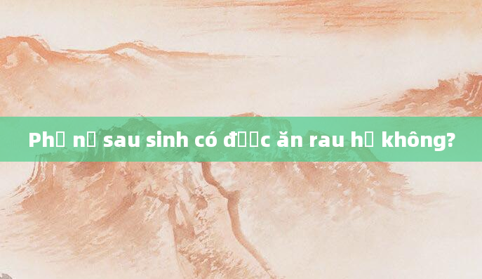 Phụ nữ sau sinh có được ăn rau hẹ không?