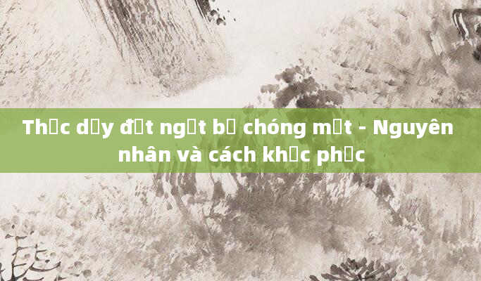 Thức dậy đột ngột bị chóng mặt - Nguyên nhân và cách khắc phục