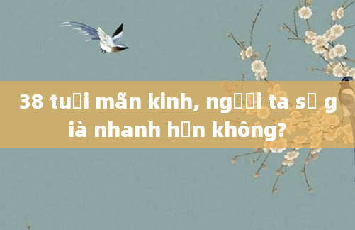 38 tuổi mãn kinh, người ta sẽ già nhanh hơn không?