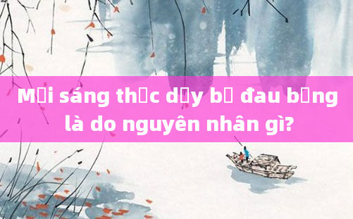 Mỗi sáng thức dậy bị đau bụng là do nguyên nhân gì?