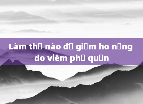 Làm thế nào để giảm ho nặng do viêm phế quản