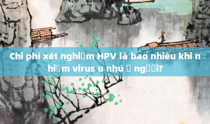 Chi phí xét nghiệm HPV là bao nhiêu khi nhiễm virus u nhú ở người?