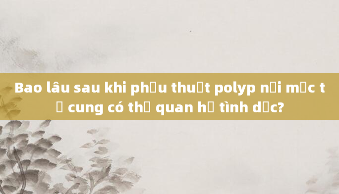 Bao lâu sau khi phẫu thuật polyp nội mạc tử cung có thể quan hệ tình dục?