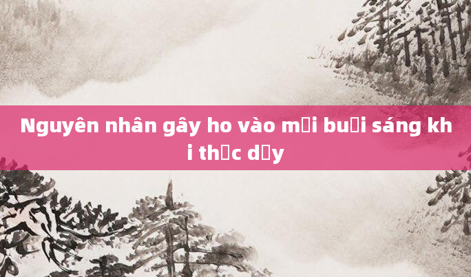 Nguyên nhân gây ho vào mỗi buổi sáng khi thức dậy