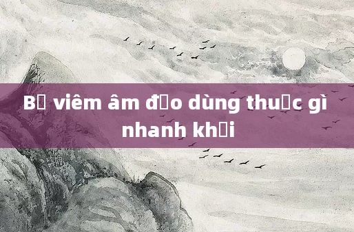 Bị viêm âm đạo dùng thuốc gì nhanh khỏi
